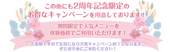 この他にも2周年記念限定の
お得なキャンペーンを用意しております!期間限定で人気メニューを体験価格でご利用いただけます!先着順ですので定員になり次第キャンペーン終了となります。ぜひお早めにご来院ください!